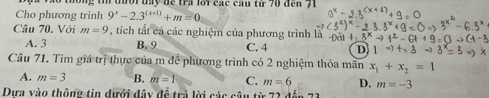 ong t đười đày để tra lới các câu từ 70 đến 71
Cho phương trình 9^x-2.3^((x+1))+m=0
Câu 70. Với m=9 , tch tất cả các nghiệm của phương trình là
A. 3 B. 9 C. 4 D. 1
Câu 71. Tìm giá trị thực của m để phương trình có 2 nghiệm thỏa mãn x_1+x_2=1
A. m=3 B. m=1 C. m=6 D. m=-3
Dưa vào thông tin dưới đây để trả lời các câu từ 72 đến 73