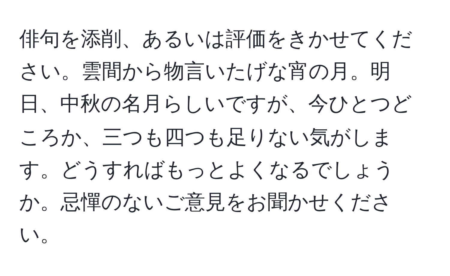 俳句を添削、あるいは評価をきかせてください。雲間から物言いたげな宵の月。明日、中秋の名月らしいですが、今ひとつどころか、三つも四つも足りない気がします。どうすればもっとよくなるでしょうか。忌憚のないご意見をお聞かせください。