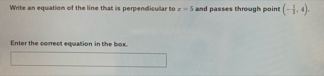 Write an equation of the line that is perpendicular to x=5 and passes through point (- 1/3 ,4). 
Enter the correct equation in the box.