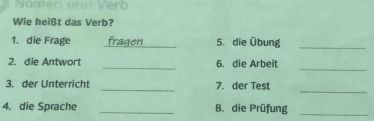 Wie heißt das Verb? 
1. die Frage fragen 5. die Übung_ 
_ 
2. die Antwort _6、die Arbeit 
_ 
3. der Unterricht _7. der Test 
4. die Sprache _8. die Prüfung_