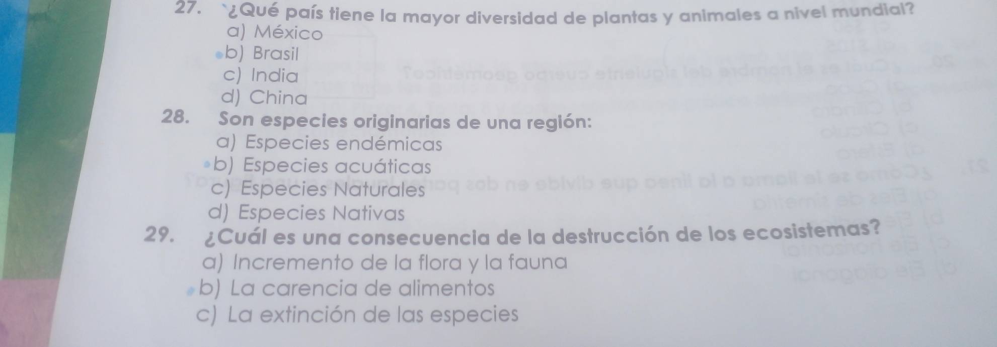 ¿Qué país tiene la mayor diversidad de plantas y animales a nivel mundial?
a) México
*b) Brasil
c) India
d) China
28. Son especies originarias de una región:
a) Especies endémicas
b) Especies acuáticas
c) Especies Naturales
d) Especies Nativas
29. ¿Cuál es una consecuencia de la destrucción de los ecosistemas?
a) Incremento de la flora y la fauna
b) La carencia de alimentos
c) La extinción de las especies