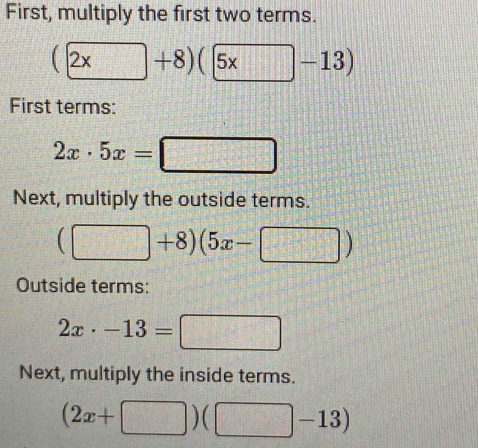 First, multiply the first two terms.
(2x+8)(5x-13)
First terms:
2x· 5x=□
Next, multiply the outside terms.
(□ +8)(5x-□ )
Outside terms:
2x· -13=□
Next, multiply the inside terms.
(2x+□ )(□ -13)