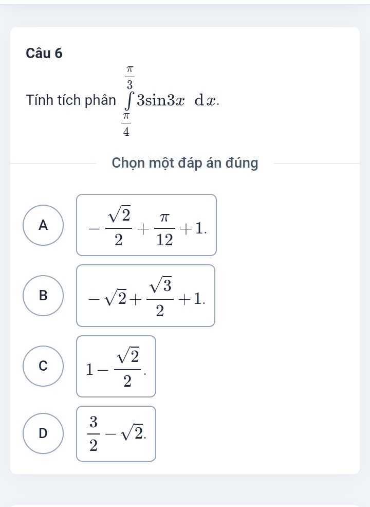 Tính tích phân ∈tlimits _ π /4 ^ π /3 3sin 3xdx. 
Chọn một đáp án đúng
A - sqrt(2)/2 + π /12 +1.
B -sqrt(2)+ sqrt(3)/2 +1.
C 1- sqrt(2)/2 .
D  3/2 -sqrt(2).