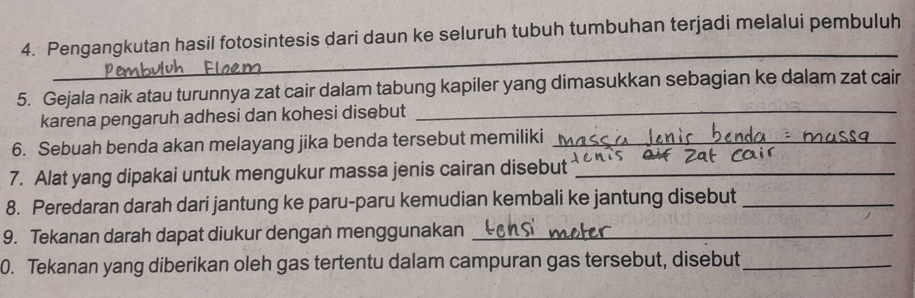 Pengangkutan hasil fotosintesis dari daun ke seluruh tubuh tumbuhan terjadi melalui pembuluh 
_ 
5. Gejala naik atau turunnya zat cair dalam tabung kapiler yang dimasukkan sebagian ke dalam zat cair 
karena pengaruh adhesi dan kohesi disebut_ 
6. Sebuah benda akan melayang jika benda tersebut memiliki_ 
7. Alat yang dipakai untuk mengukur massa jenis cairan disebut_ 
8. Peredaran darah dari jantung ke paru-paru kemudian kembali ke jantung disebut_ 
9. Tekanan darah dapat diukur dengan menggunakan_ 
0. Tekanan yang diberikan oleh gas tertentu dalam campuran gas tersebut, disebut_