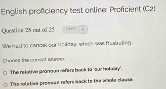 English proficiency test online: Proficient (C2)
Question 25 out of 25 14:00 11
We had to cancel our holiday, which was frustrating.
Choose the correct answer.:
The relative pronoun refers back to 'our holiday'.
The relative pronoun refers back to the whole clause.