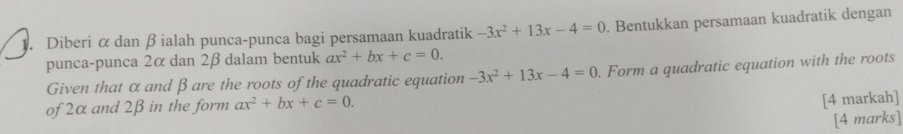 Diberi α dan β ialah punca-punca bagi persamaan kuadratik -3x^2+13x-4=0. Bentukkan persamaan kuadratik dengan 
punca-punca 2α dan 2β dalam bentuk ax^2+bx+c=0. 
Given that α and β are the roots of the quadratic equation -3x^2+13x-4=0. Form a quadratic equation with the roots 
of 2α and 2β in the form ax^2+bx+c=0. 
[4 markah] 
[4 marks]