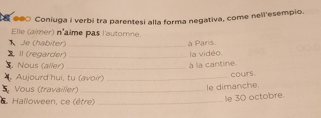 ●● Coniuga i verbi tra parentesi alla forma negativa, come nell'esempio. 
Elle (aimer) n'aime pas l'automne. 
Je (habiter) _à Paris. 
2. I (regarder) _la vidéo. 
5. Nous (aller) _à la cantine. 
4. Aujourd’hui, tu (avoir) _cours. 
5 Vous (travailler)_ 
le dimanche. 
6. Halloween, ce (être)_ 
le 30 octobre.