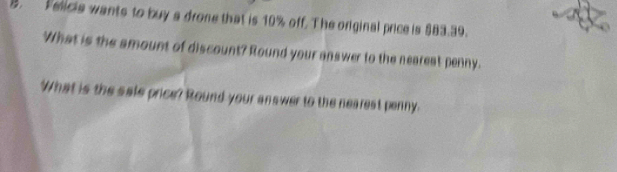 Felicis wants to buy a drone that is 10% off. The original price is $83.39. 
What is the amount of discount? Round your answer to the neareat penny. 
What is the sale price? Round your answer to the nearest penny.