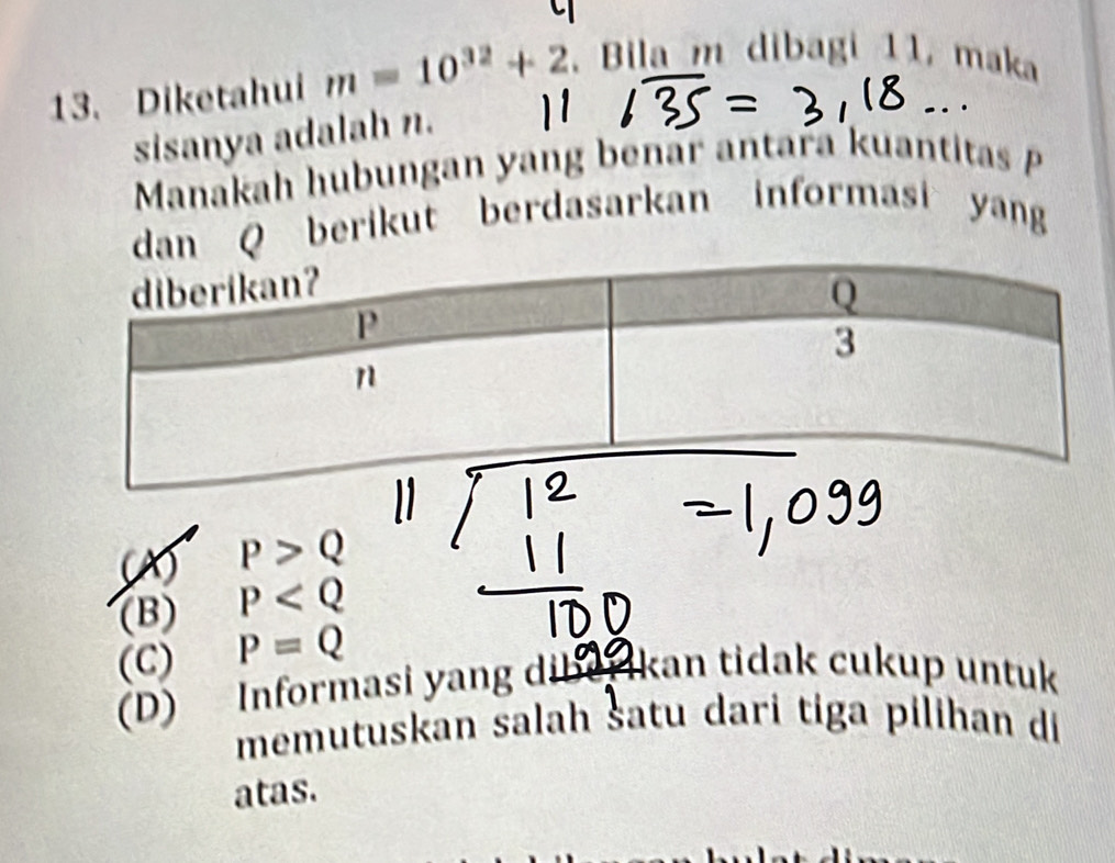 Diketahui m=10^(32)+2. Bila m dibagi 11, maka
sisanya adalah n.
.
Manakah hubungan yang benar antara kuantitas P
dan Q berikut berdasarkan informasi yang
P>Q
(B) P
(C) P=Q
(D) Informasi yang dibe Ikan tidak cukup untuk
memutuskan salah šatu dari tiga pilihan di
atas.