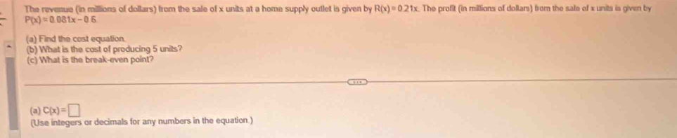 The revenue (in millions of dollars) from the sale of x units at a home supply outlet is given by R(x)=0.21x. The profit (in millions of dollars) from the sale of x units is given by
P(x)=0.081x-0.6
(a) Find the cost equation 
(b) What is the cost of producing 5 units? 
(c) What is the break-even point? 
(a) C(x)=□
(Use integers or decimals for any numbers in the equation.)