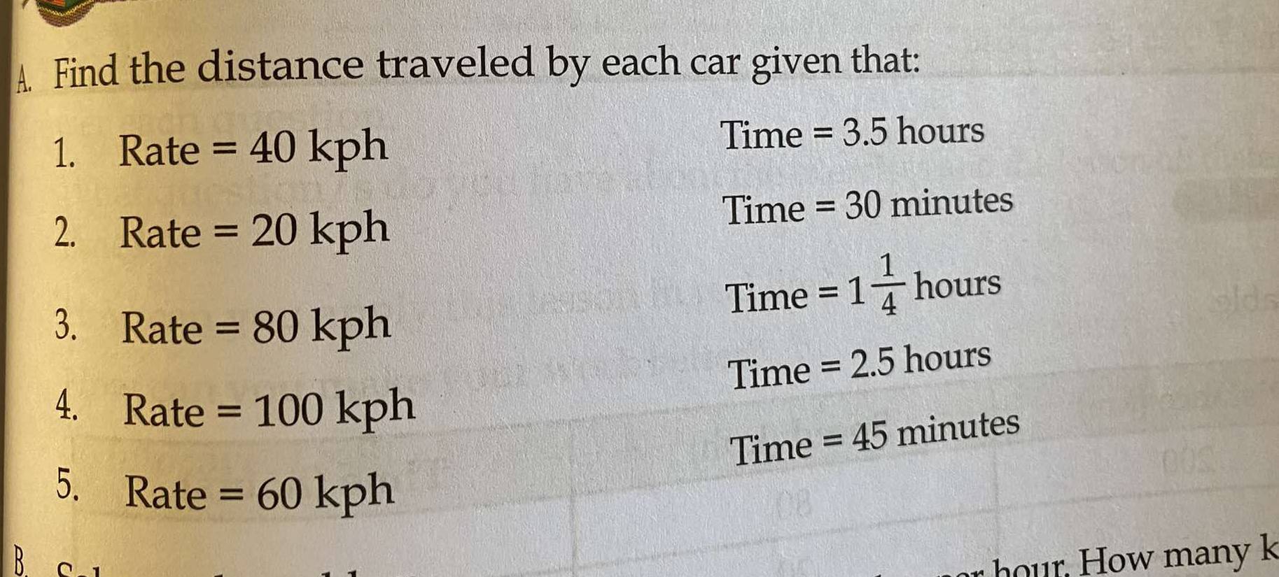 Find the distance traveled by each car given that: 
1. Rate =40kph
Time =3.5 hours
2. Rate =20kph
Time =30 minutes
Time =1 1/4  ho 1 118
3. Rate =80kph
Time =2.5hour
4. ₹Rate =100kph
Time =45minutes
5. Rate =60kph
B C 
hour. How many k