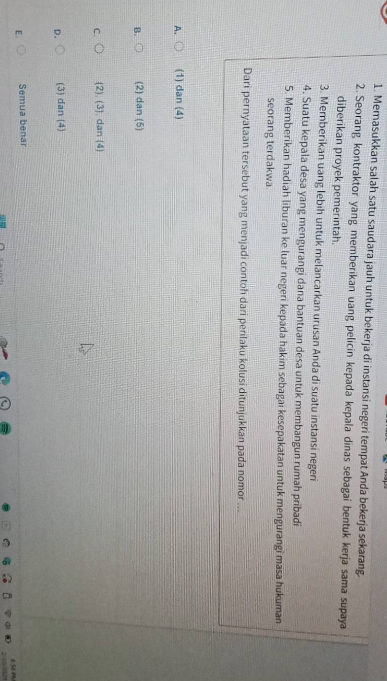 Memasukkan salah satu saudara jauh untuk bekerja di instansi negeri tempat Anda bekerja sekarang.
2. Seorang kontraktor yang memberikan uang pelicin kepada kepala dinas sebagai bentuk kerja sama supaya
diberikan proyek pemerintah.
3. Memberikan uang lebih untuk melancarkan urusan Anda di suatu instansi negeri
4. Suatu kepala desa yang mengurangi dana bantuan desa untuk membangun rumah pribadi
5. Memberikan hadiah liburan ke luar negeri kepada hakim sebagai kesepakatan untuk mengurangi masa hukuman
seorang terdakwa
Dari pernyataan tersebut yang menjadi contoh dari perilaku kolusi ditunjukkan pada nomor ...
A. (1) dan (4)
B. (2) dan (5
C (2), (3), dan (4)
D. (3) dan(4)
E. Semua benar
6 50P