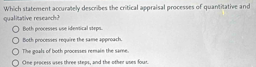 Which statement accurately describes the critical appraisal processes of quantitative and
qualitative research?
Both processes use identical steps.
Both processes require the same approach.
The goals of both processes remain the same.
One process uses three steps, and the other uses four.