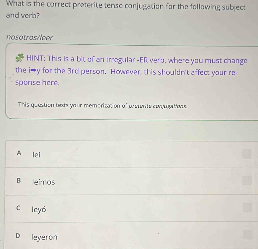 What is the correct preterite tense conjugation for the following subject
and verb?
nosotros/leer
HINT: This is a bit of an irregular -ER verb, where you must change
the i→y for the 3rd person. However, this shouldn't affect your re-
sponse here.
This question tests your memorization of preterite conjugations.
A leí
B leímos
c leyó
D leyeron