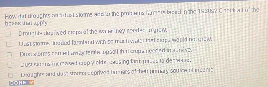 How did droughts and dust storms add to the problems farmers faced in the 1930s? Check all of the
boxes that apply.
Droughts deprived crops of the water they needed to grow.
Dust storms flooded farmland with so much water that crops would not grow.
Dust storms carried away fertile topsoil that crops needed to survive.
、 Dust storms increased crop yields, causing farm prices to decrease.
Droughts and dust storms deprived farmers of their primary source of income.
DONE