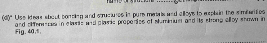 name or struct u n 
(d)* Use ideas about bonding and structures in pure metals and alloys to explain the similarities 
and differences in elastic and plastic properties of aluminium and its strong alloy shown in 
Fig. 40.1.