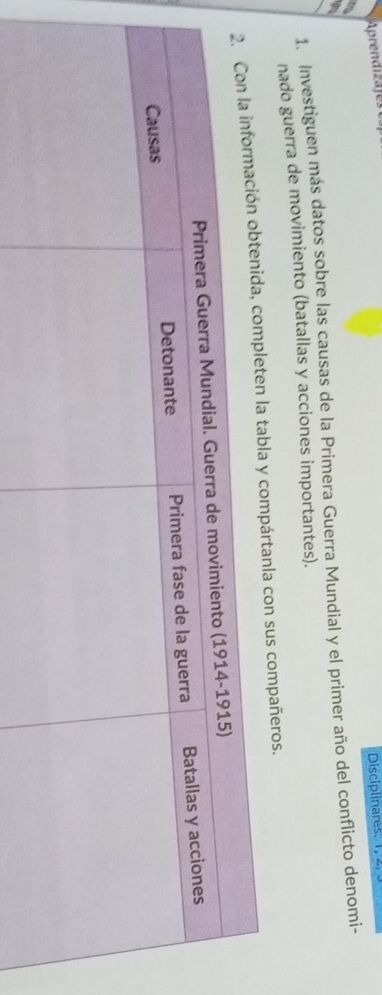 Aprendizajes 
Disciplinares: 
9 
1. Investiguen más datos sobre las causas de la Primera Guerra Mundial y el primer año del conflicto denomi- 
nado guerra de movimiento (batallas y acciones importantes). 
tabla y compártanla con sus compañeros.