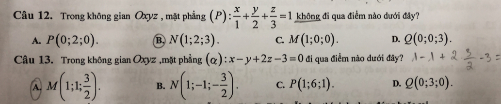 Trong không gian Oxyz , mặt phẳng (P): x/1 + y/2 + z/3 =1 không đi qua điểm nào dưới đây?
A. P(0;2;0). B, N(1;2;3). C. M(1;0;0). D. Q(0;0;3). 
Câu 13. Trong không g ianOxyz ,mặt phẳng (alpha ):x-y+2z-3=0 đi qua điểm nào dưới đây?
A. M(1;1; 3/2 ). B. N(1;-1;- 3/2 ). C. P(1;6;1). D. Q(0;3;0).