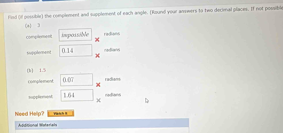 Find (if possible) the complement and supplement of each angle. (Round your answers to two decimal places. If not possible 
(a) 3
complement impossible radians 
supplement 0.14
radians 
(b) 1.5
complement 0.07 radians 
supplement 1.64 radians 
Need Help? Watch It 
Additional Materials