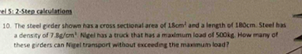 el 5: 2-Step calculations 
10. The steel girder shown has a cross sectional area of 18cm^2 and a length of 180cm. Steel has 
a density of 7.8g/cm^3 Nigel has a truck that has a maximum load of 500kg. How many of 
these girders can Nigel transport without exceeding the maximum load?