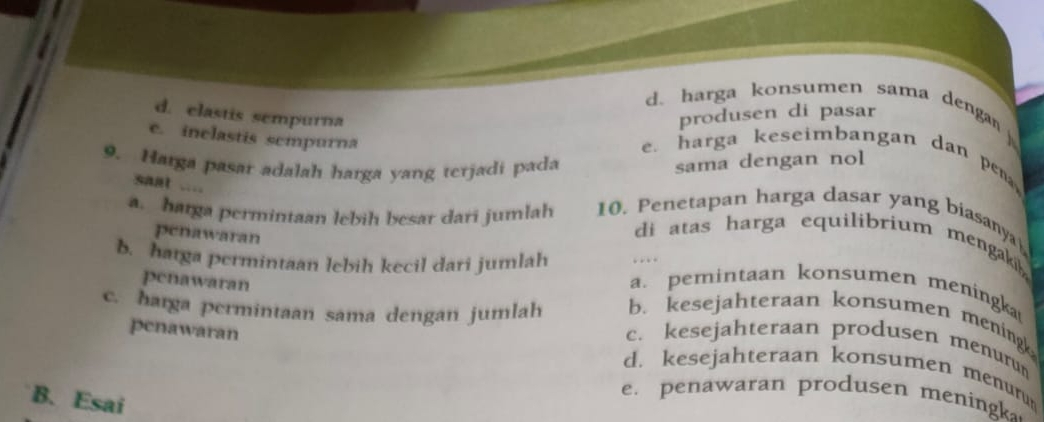 d. harga konsumen sama denga
d. elastis sempurna
produsen di pasar
e. inclastis sempurna
e. harga keseimbangan dan pe 
9. Harga pasar adalah harga yang terjadi pada
sama dengan nol
saat ....
a. harga permintaan lebih besar dari jumlah 10. Penetapan harga dasar yang biasanya
penawaran
di atas harga equilibrium mengaki .
b. hatga permintaan lebih kecil dari jumlah a.pemintaan konsumen meningka
penawaran
c. harga permintaan sama dengan jumlah b. kesejahteraan konsumen mening
penawaran
c. kesejahteraan produsen menuru
d. kesejahteraan konsumen menuru
B. Esai
e. penawaran produsen meningk