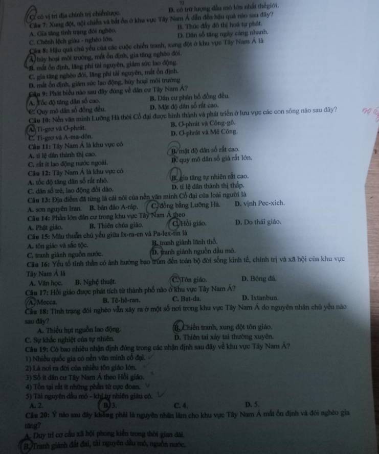 72
C có vị trí địa chính trị chiếnlược D. có trữ lượng đầu mô lớn nhất thếgiới.
Câa 7: Xung đột, nội chiến và bắt ổn ở khu vực Tây Nam Á dẫn đến hậu quả năo sau đây?
A. Gia tăng tính trang đói nghệo. B. Thức đẩy đô thị hoá tự phát.
C. Chênh lệch giàu - nghêo lớn. D. Dân số tăng ngày cảng nhanh,
Câu 8: Hậu quá chủ yểu của các cuộc chiến tranh, xung đột ở khu vực Tây Nam Á là
A  hủy hoại môi trường, mất ôn định, gia tăng nghêo đới.. mắt ôn định, lãng phí tài nguyên, giâm sức lao động.
C. gia tăng nghèo đới, lăng phí tải nguyên, mắt ồn định.
D. mắt ốn định, giám sức lao động, hủy hoại môi trướng
Câu 9: Phát biểu nào sau đây đúng về dân cư Tây Nam Á?
A. Tốc độ tăng dân số cao. B. Dân cư phân bố đồng đều.
C. Quy mô dân số đồng đều, D. Mật độ dân số rất cao.
Cầu 10: Nền văn minh Lưỡng Hà thời Cổ đại được hình thành và phát triển ở lưu vực các con sông nào sau đây?
As Ti-grợ và O-phrât. B. O-phrát và Công-gô.
C. Tỉ-grơ và A-ma-dôn. D. O-phrát và Mê Công.
Cu 11: Tây Nam Á là khu vực có
A. tỉ lệ dân thành thị cao. B mật độ dân số rất cao.
C. rất it lao động nước ngoài. D. quy mô dân số giả rất lớn.
Câu 12: Tây Nam Á là khu vực có
A. tốc độ tăng dân số rất nhỏ. B. gia tăng tự nhiên rất cao.
C. dân số trẻ, lao động đổi dão. D. tỉ lệ dân thành thị thấp.
Câu 13: Địa điểm đã từng là cái nôi của nền văn minh Cổ đại của loài người là
A. son nguyên Iran. B, bản đảo A-ráp. C đồng bằng Lưỡng Hà. D. vjnh Pec-xich.
Câu 14: Phần lớn dân cư trong khu vực Tây Nam Á theo
A. Phật giảo. B. Thiên chủa giáo. Hồi giáo. D. Do thái giáo.
Cầu 15: Mẫu thuần chủ yếu giữa Ix-ra-en và Pa-lex-tin là
A. tôn giáo và sắc tộc. B. tranh giành lãnh thổ,
C. tranh giánh nguồn nước. D. tanh giảnh nguồn đầu mô.
Câu 16: Yểu tổ tĩnh thần có ảnh hưởng bao trum đến toán bộ đời sống kinh tế, chính trị và xã hội của khu vực
Tây Nam Á lã D. Bóng đâ,
A. Văn học. B. Nghệ thuật. C. Tôn giáo.
Câu 17: Hồi giáo được phát tích từ thành phố nào ở khu vực Tây Nam Á?
A. Mecca. B. Tê-hê-ran. C. Bat-da. D. Ixtanbun.
Cầu 18: Tình trạng đói nghéo vẫn xây ra ở một số nơi trong khu vực Tây Nam Á do nguyên nhân chủ yếu nào
sau dây?
A. Thiểu hụt nguồn lao động. B Chiến tranh, xung đột tôn giáo.
C. Sự khắc nghiệt của tự nhiên. D. Thiên tai xây tai thường xuyên.
Câu 19: Có bao nhiêu nhận định đúng trong các nhận định sau đây về khu vực Tây Nam Á?
1) Nhiều quốc gia có nền văn minh cổ đại.
2) Là nơi ra đời của nhiều tôn giáo lớn.
3) Số ít dân cư Tây Nam Á theo Hồi giáo.
4) Tổn tại rất ít những phần từ cực đoan.
5) Tài nguyên dầu mỏ - khLự nhiên giâu có.
A. 2. B)3. C. 4. D. 5.
Câu 20: Ý não sau đây không phải là nguyên nhân lâm cho khu vực Tây Nam Á mắt ổn định và đói nghèo gia
täng?
A. Duy trì cơ cầu xã hội phong kiến trong thời gian dài,
B.Tranh giành đất đai, tài nguyên đầu mô, nguồn nước,