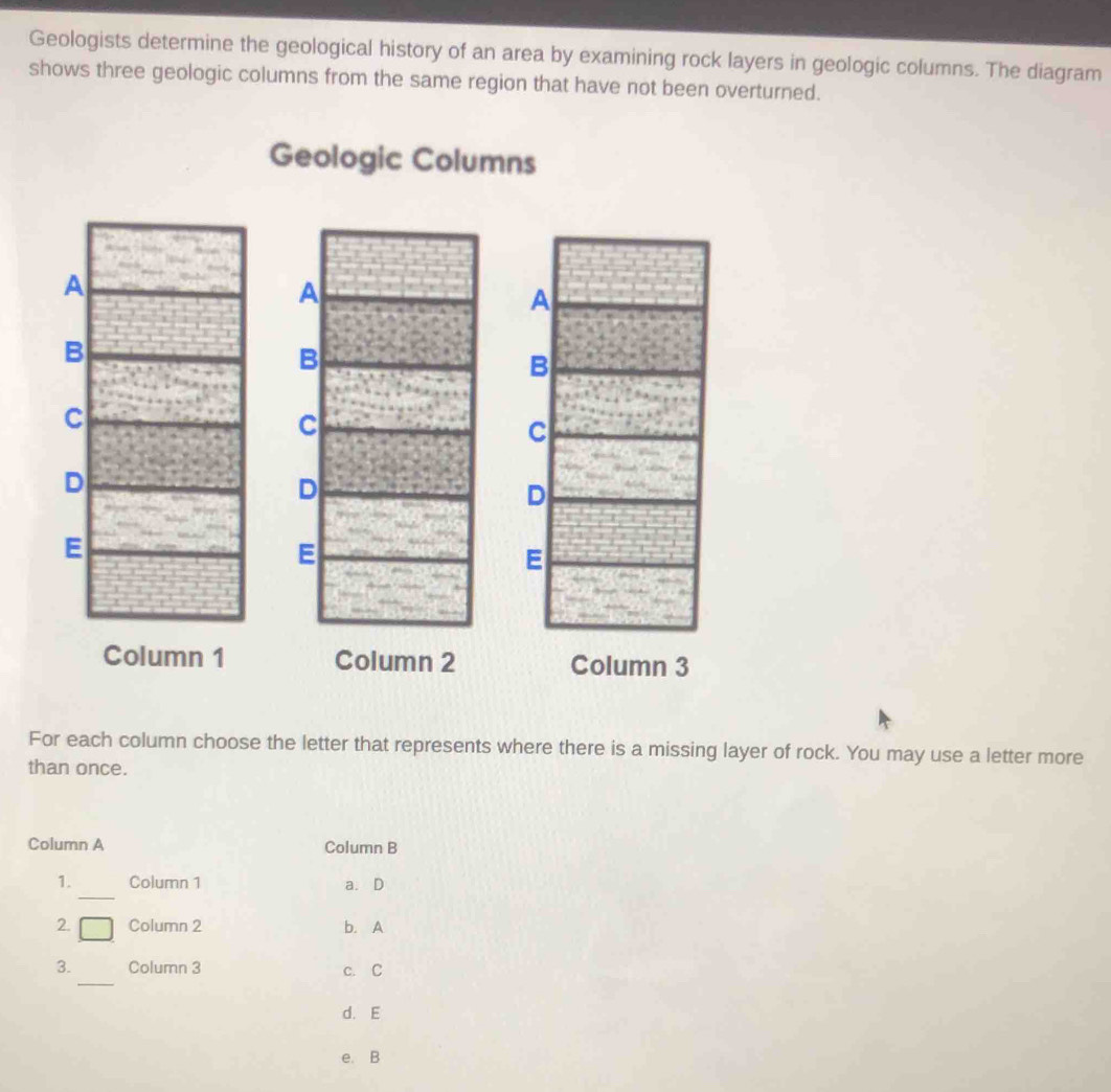 Geologists determine the geological history of an area by examining rock layers in geologic columns. The diagram
shows three geologic columns from the same region that have not been overturned.
Geologic Columns
Column 1 Column 2 Column 3
For each column choose the letter that represents where there is a missing layer of rock. You may use a letter more
than once.
Column A Column B
_
1. Column 1 a.D
2. [] Column 2 b. A
_
3. Column 3 c. C
d. E
e. B