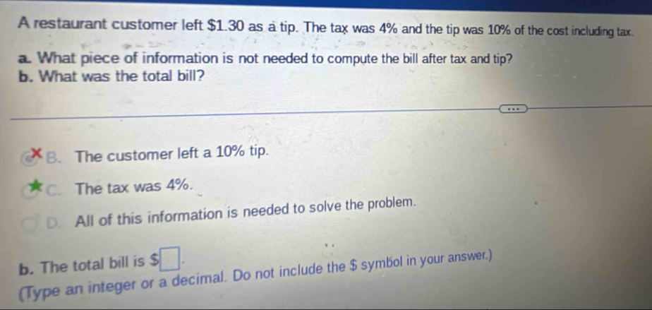 A restaurant customer left $1.30 as a tip. The tax was 4% and the tip was 10% of the cost including tax.
a. What piece of information is not needed to compute the bill after tax and tip?
b. What was the total bill?
B. The customer left a 10% tip.
C. The tax was 4%.
D. All of this information is needed to solve the problem.
b. The total bill is frac  1/2  
(Type an integer or a decimal. Do not include the $ symbol in your answer.)