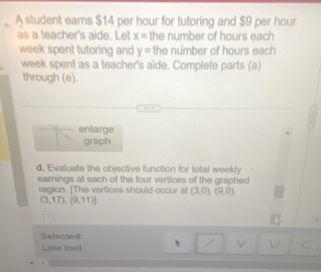 A student eams $14 per hour for tutoring and $9 per hour
as a teacher's aide. Let x= the number of hours each 
week spent tutoring and y= the number of hours each 
week spent as a teacher's aide. Complete parts (a) 
through (e). 
enlarge 
graph 
d. Evaluate the objective function for total weekly 
earnings at each of the four vertices of the graphed 
region. [The vertices should occur at (3,0),(9,0),
(3,17),(9,11)]. 
Selected: 
Line tool 
V 
C