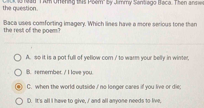 Click to read "T Am Offering this Poem" by Jimmy Santiago Baca. Then answe
the question.
Baca uses comforting imagery. Which lines have a more serious tone than
the rest of the poem?
A. so it is a pot full of yellow corn / to warm your belly in winter,
B. remember. / I love you.
C. when the world outside / no longer cares if you live or die;
D. It's all I have to give, / and all anyone needs to live,