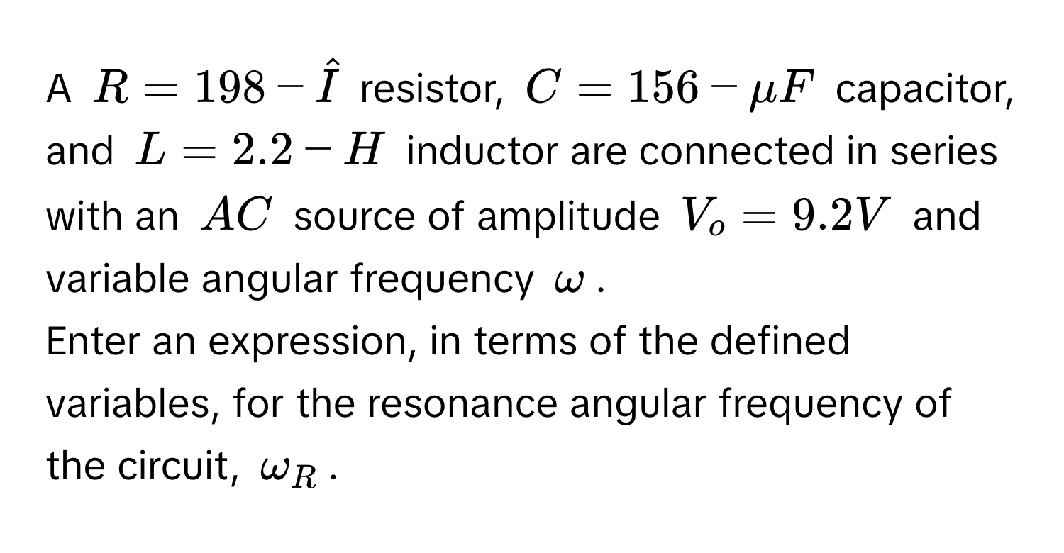 A $R = 198 - hatI$ resistor, $C = 156 - mu F$ capacitor, and $L = 2.2 - H$ inductor are connected in series with an $AC$ source of amplitude $V_o = 9.2V$ and variable angular frequency $omega$. 
Enter an expression, in terms of the defined variables, for the resonance angular frequency of the circuit, $omega_R$.