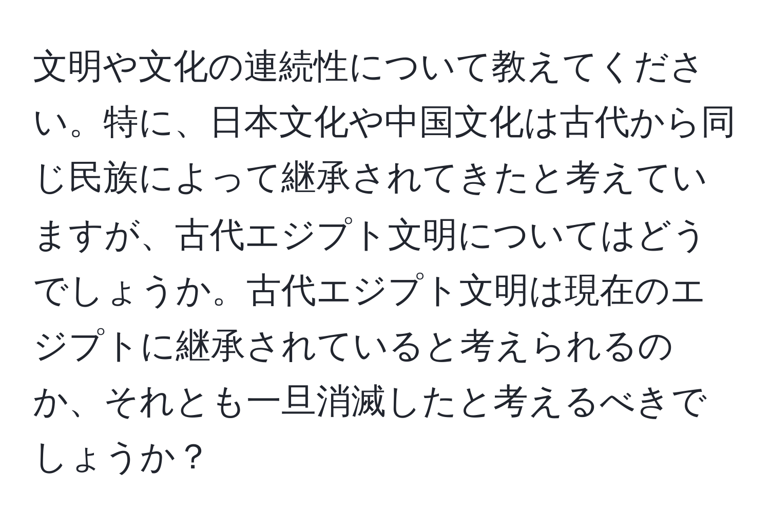 文明や文化の連続性について教えてください。特に、日本文化や中国文化は古代から同じ民族によって継承されてきたと考えていますが、古代エジプト文明についてはどうでしょうか。古代エジプト文明は現在のエジプトに継承されていると考えられるのか、それとも一旦消滅したと考えるべきでしょうか？