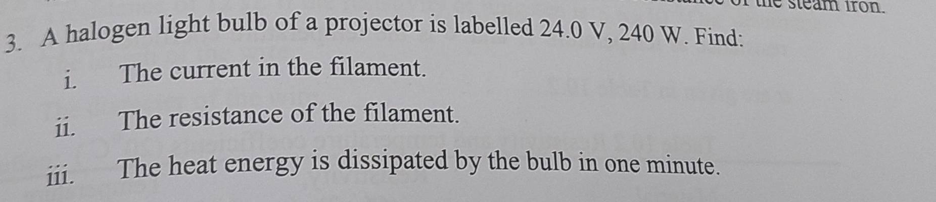 the steam iron. 
3. A halogen light bulb of a projector is labelled 24.0 V, 240 W. Find: 
i. The current in the filament. 
ii. The resistance of the filament. 
iii. The heat energy is dissipated by the bulb in one minute.