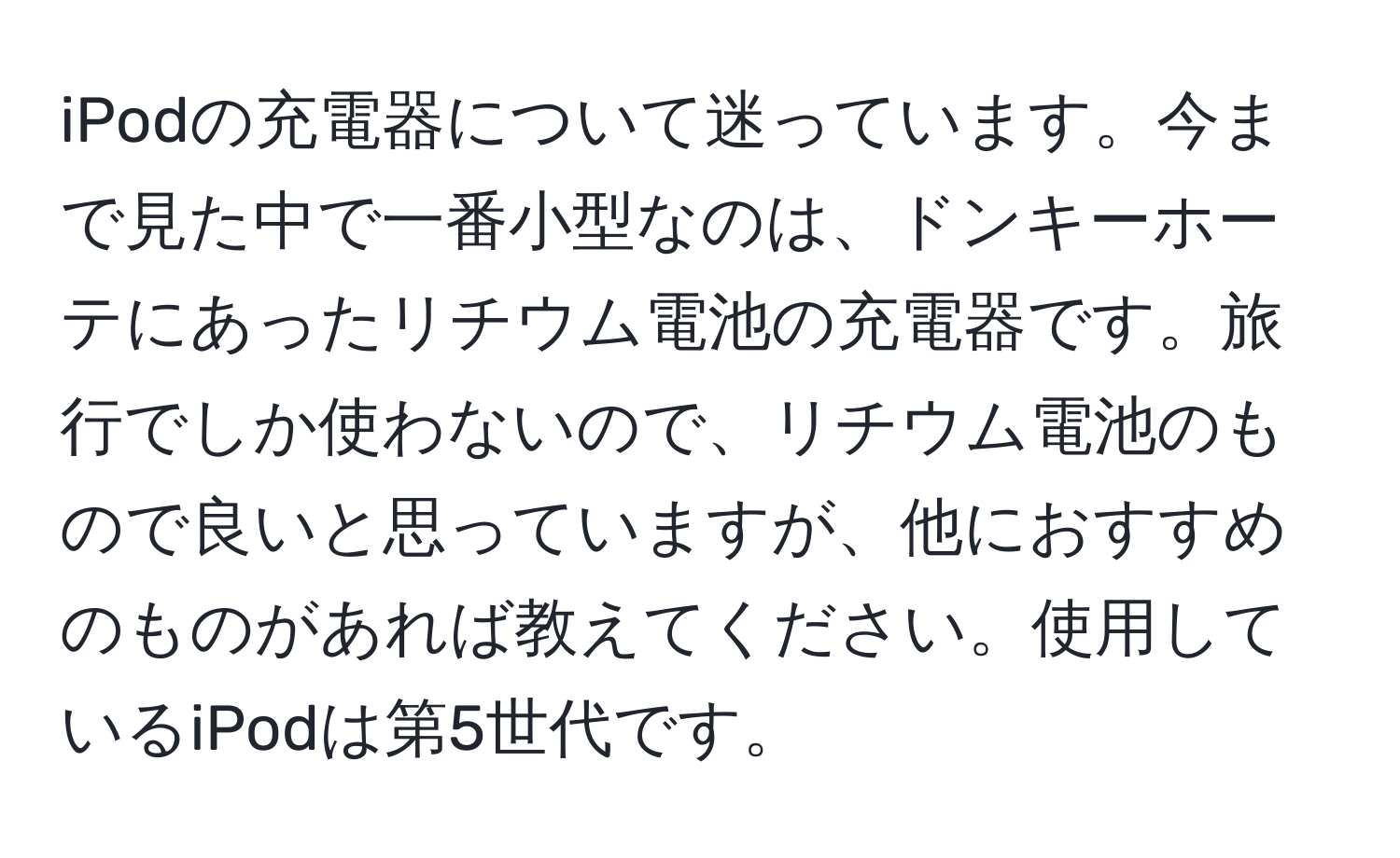 iPodの充電器について迷っています。今まで見た中で一番小型なのは、ドンキーホーテにあったリチウム電池の充電器です。旅行でしか使わないので、リチウム電池のもので良いと思っていますが、他におすすめのものがあれば教えてください。使用しているiPodは第5世代です。