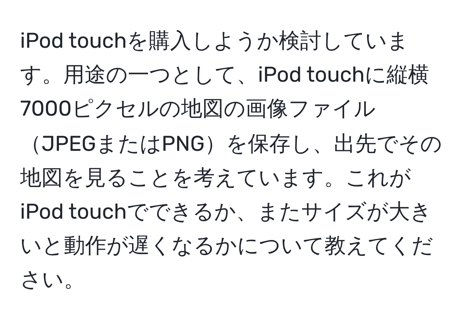 iPod touchを購入しようか検討しています。用途の一つとして、iPod touchに縦横7000ピクセルの地図の画像ファイルJPEGまたはPNGを保存し、出先でその地図を見ることを考えています。これがiPod touchでできるか、またサイズが大きいと動作が遅くなるかについて教えてください。