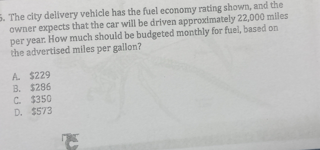 The city delivery vehicle has the fuel economy rating shown, and the
owner expects that the car will be driven approximately 22,000 miles
per year. How much should be budgeted monthly for fuel, based on
the advertised miles per gallon?
A. $229
B. $286
C. $350
D. $573