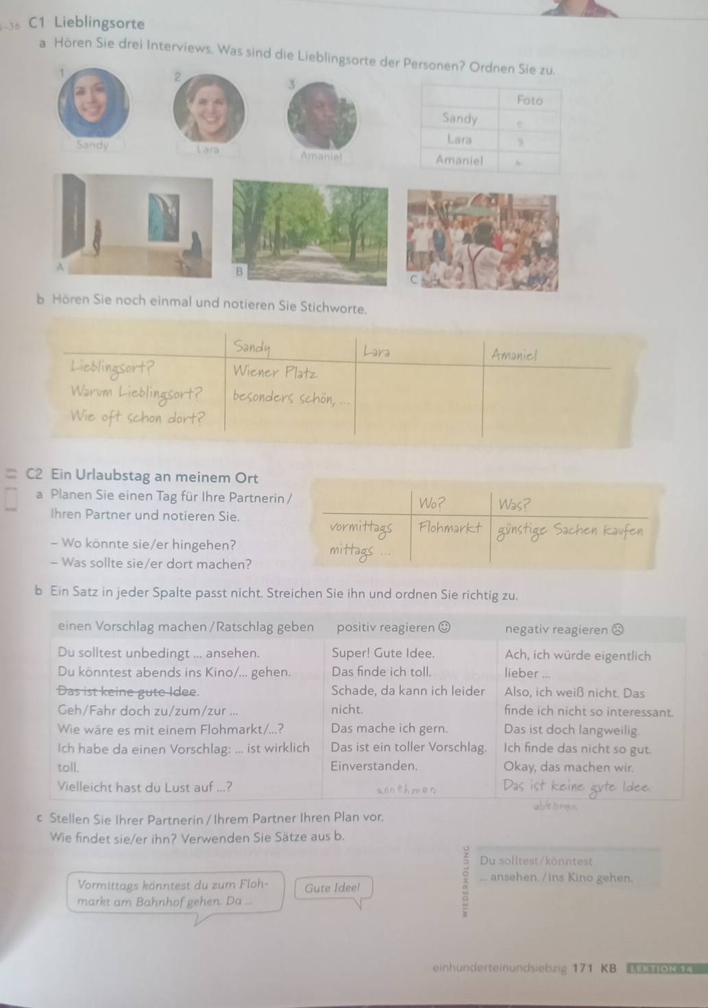 C1 Lieblingsorte 
a Hören Sie drei Interviews. Was sind die Lieblingsorte der Personen? Ordnen Sie zu.
1
2
3
Sandy Lara Amaniel 
b Hören Sie noch einmal und notieren Sie Stichworte. 
Amaniel 
Wien 
Warum 
beso 
Nie oft schon dort? 
= C2 Ein Urlaubstag an meinem Ort 
a Planen Sie einen Tag für Ihre Partnerin 
Ihren Partner und notieren Sie. 
- Wo könnte sie/er hingehen? 
- Was sollte sie/er dort machen? 
b Ein Satz in jeder Spalte passt nicht. Streichen Sie ihn und ordnen Sie richtig zu. 
c Stellen Sie Ihrer Partnerin /Ihrem Partner Ihren Plan vor. 
Wie findet sie/er ihn? Verwenden Sie Sätze aus b. 
Du solltest/könntest 
... ansehen. /ins Kino gehen. 
Vormittags könntest du zum Floh- Gute Idee! 
markt am Bahnhof gehen. Da ... 
einhunderteinundsiebzig 171 KB