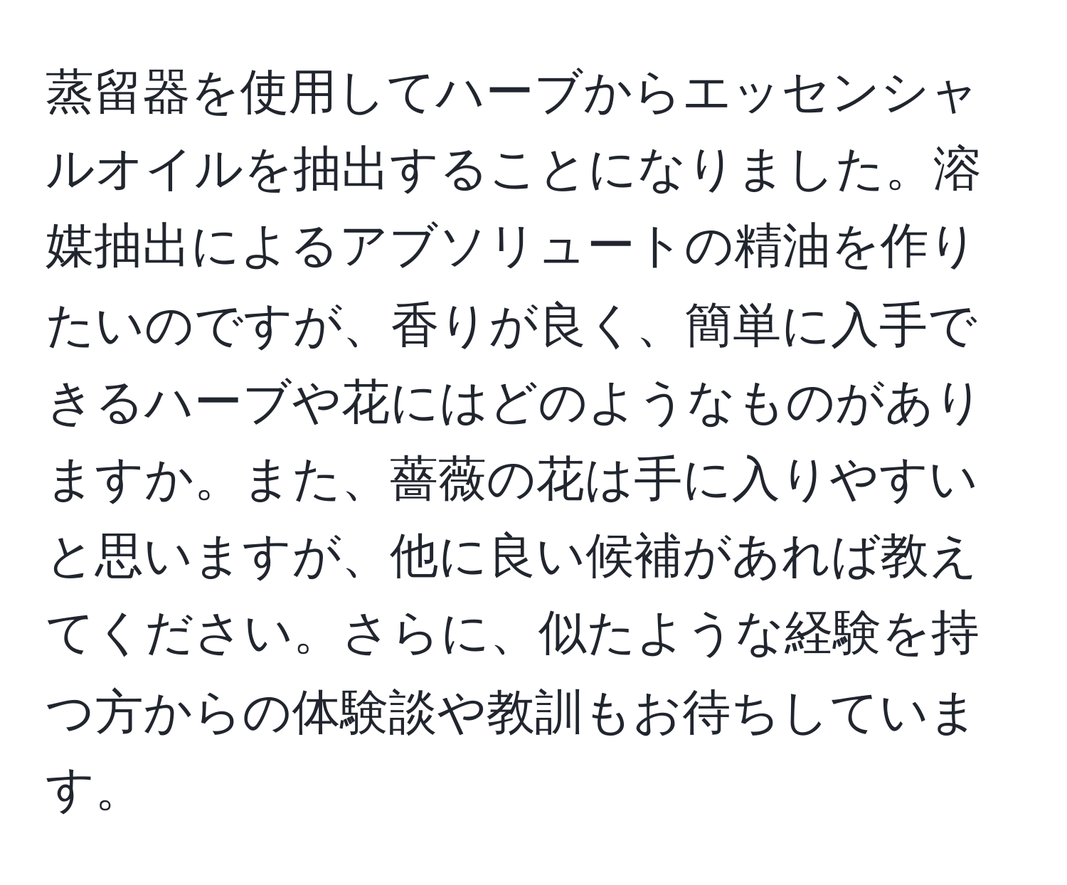 蒸留器を使用してハーブからエッセンシャルオイルを抽出することになりました。溶媒抽出によるアブソリュートの精油を作りたいのですが、香りが良く、簡単に入手できるハーブや花にはどのようなものがありますか。また、薔薇の花は手に入りやすいと思いますが、他に良い候補があれば教えてください。さらに、似たような経験を持つ方からの体験談や教訓もお待ちしています。