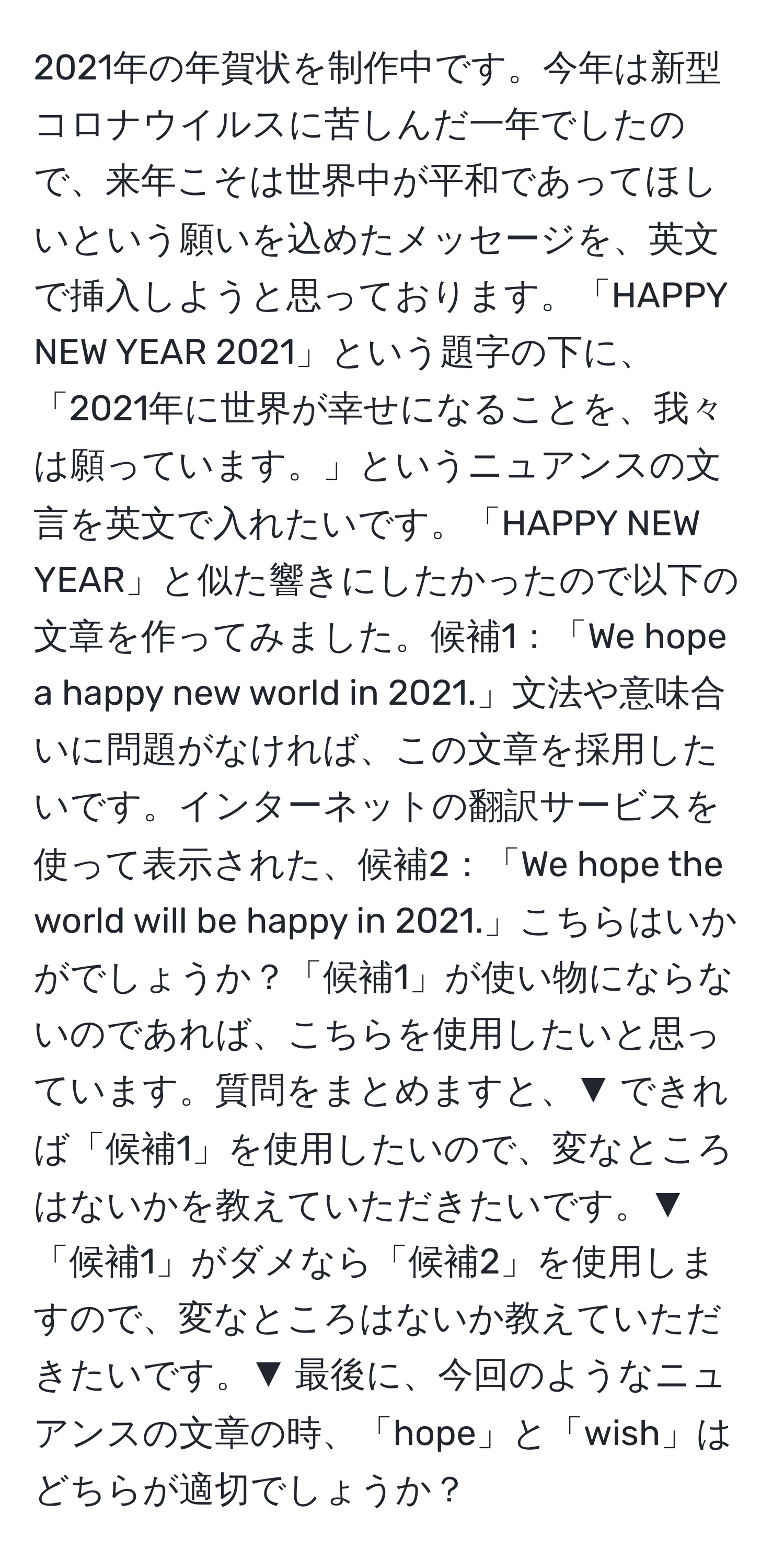 2021年の年賀状を制作中です。今年は新型コロナウイルスに苦しんだ一年でしたので、来年こそは世界中が平和であってほしいという願いを込めたメッセージを、英文で挿入しようと思っております。「HAPPY NEW YEAR 2021」という題字の下に、「2021年に世界が幸せになることを、我々は願っています。」というニュアンスの文言を英文で入れたいです。「HAPPY NEW YEAR」と似た響きにしたかったので以下の文章を作ってみました。候補1：「We hope a happy new world in 2021.」文法や意味合いに問題がなければ、この文章を採用したいです。インターネットの翻訳サービスを使って表示された、候補2：「We hope the world will be happy in 2021.」こちらはいかがでしょうか？「候補1」が使い物にならないのであれば、こちらを使用したいと思っています。質問をまとめますと、▼ できれば「候補1」を使用したいので、変なところはないかを教えていただきたいです。▼ 「候補1」がダメなら「候補2」を使用しますので、変なところはないか教えていただきたいです。▼ 最後に、今回のようなニュアンスの文章の時、「hope」と「wish」はどちらが適切でしょうか？