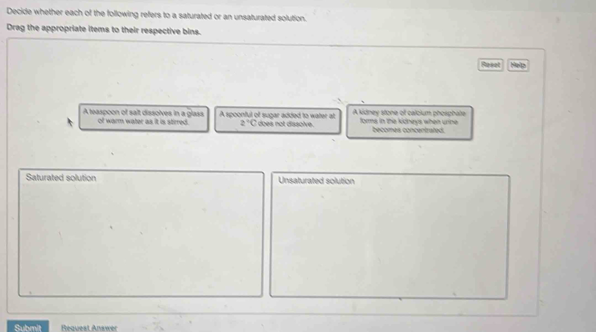 Decide whether each of the following refers to a saturated or an unsaturated solution.
Drag the appropriate items to their respective bins.
Reset Help
A teaspoon of salt dissolves in a glass A spoonful of sugar added to water at A kidney stone of calcium phosphate
of warm water as it is stirred. 2°C does not dissolve. forms in the kidneys when urine .
becomes concentrated.
Saturated solution Unsaturated solution
Submit Réquest Answer