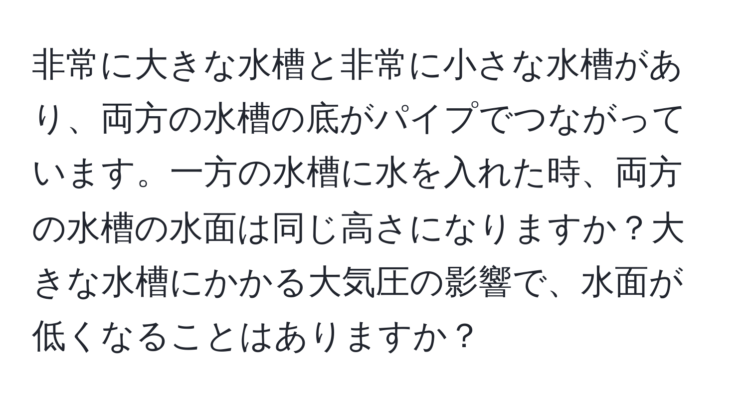 非常に大きな水槽と非常に小さな水槽があり、両方の水槽の底がパイプでつながっています。一方の水槽に水を入れた時、両方の水槽の水面は同じ高さになりますか？大きな水槽にかかる大気圧の影響で、水面が低くなることはありますか？