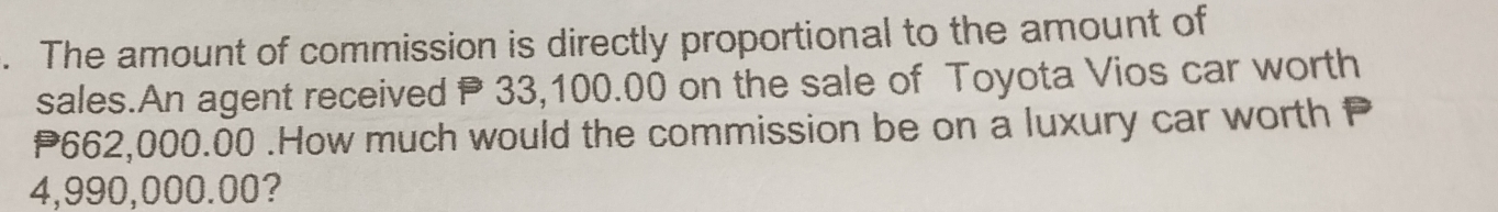 The amount of commission is directly proportional to the amount of 
sales.An agent received P 33,100.00 on the sale of Toyota Vios car worth
P662,000.00.How much would the commission be on a luxury car worth P
4,990,000.00?