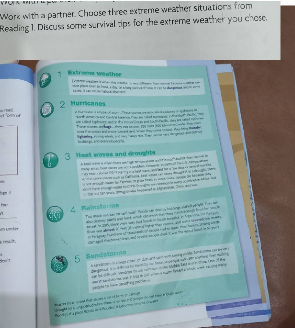 Work with a partner. Choose three extreme weather situations from
Reading 1. Discuss some survival tips for the extreme weather you chose.
1 Extreme weather
as Extreme weather is when the weather is very different from normall. Extreme weather can
take place over an hour, a day, or a long period of time. It can be dangerews, and in some
cases. It can cause natural disaster".
2 Hurricanes
ou read,
ct form of A hurricane is a type of storm. These storms ae also called cydiones or typhoons. In
North America and Cestral America, they are callled humricanes in the North Pacific, tbhey
are called typhoons; and in the Indian Ocean and South Pacifc, they are cailed cyclones
These storms are huge—they can be over 300 miles (500 kilomesers) wide. They start
over the ocean and move toward land. When they come to land, they bring thunder,
lightning, strong winds, and very heavy rain. They can be very dangerous and destroy
buildings, and even kill peop'e.
3 Heat waves and droughts
A heat wave is when there are high temperatures and it is much hotter than normal. In
many areas, heat waves are not a problem. However, in parts of the U.S., temperatures
N. may reach above 120 "F (49 "C) in a heat wave, and last for a few days or several months
And in some places such as Califoria, heat waves can cause droughts', in a drought, there
is not enough water for farmers to grow food. In some cases, people die because they
don't have enough water to drink. Droughes are common in many countries in Afiica, but
hen it
in the last ten years, droughts also happened in Afghanistan, China, and Ian.
fire.
Too much rain can cause floods?. Floods can destroy buildings and kill people. They can
a
4 Rainstorms
also destroy plants and food, which can mean that there is not enough food for people
to eat. In 2015, there were very bad floods in South America. In Argentina, the Paraguly
m under
River was almest 50 feet (15 meters) higher than normal, and water covered the streets.
In Paraguzy, hundreds of thousands of people had to leave their homes. Strong winds
a result,
damaged the power lines, and several people died. It was the worst flood in 50 years.
don't 5 Sandstorms
A sandstorm is a large storm of dust and sand with strong winds. Sandstorms can be very
dangerous. It is difficult to travel by car because people can't see anything. Even walking
can be difficult. Sandstorms are common in the Middie East and in China. One of the
worst sandstorms was in Iraq in 2011 when a storm lasted a whole week, causing many 
people to have breathing problems.
disaster (n) an event that causes a lot of harm or damage
drought (n) a long period when there is no rain and people do not have enough water
E2VNO) ∞
flood (n) if a place floods or is flooded, it becomes covered in water
AD&   ( 2