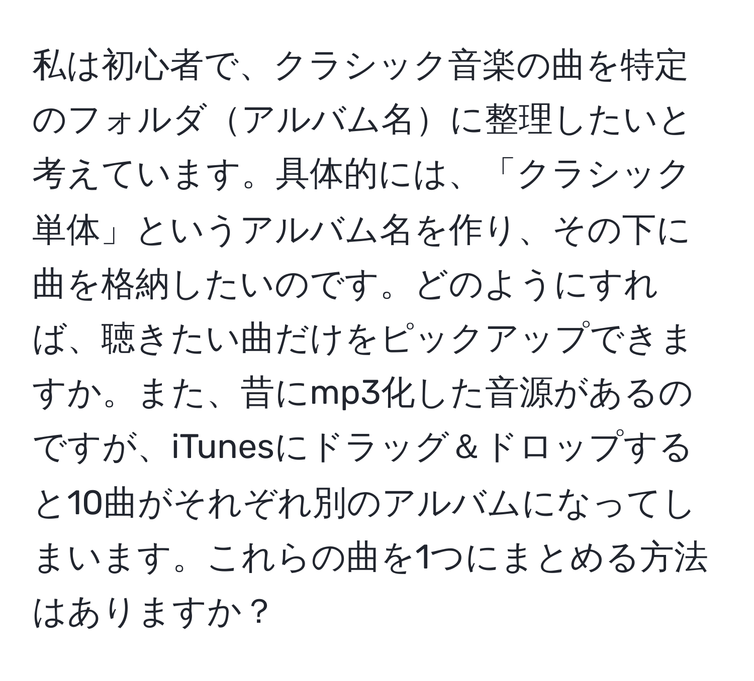 私は初心者で、クラシック音楽の曲を特定のフォルダアルバム名に整理したいと考えています。具体的には、「クラシック単体」というアルバム名を作り、その下に曲を格納したいのです。どのようにすれば、聴きたい曲だけをピックアップできますか。また、昔にmp3化した音源があるのですが、iTunesにドラッグ＆ドロップすると10曲がそれぞれ別のアルバムになってしまいます。これらの曲を1つにまとめる方法はありますか？