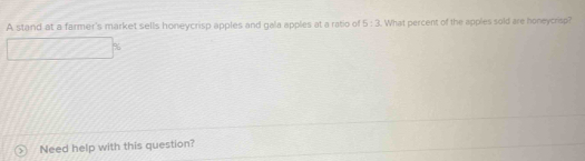 A stand at a farmer's market sells honeycrisp apples and gala apples at a ratio of 5:3. What percent of the apples sold are honeycrisp?
%
Need help with this question?