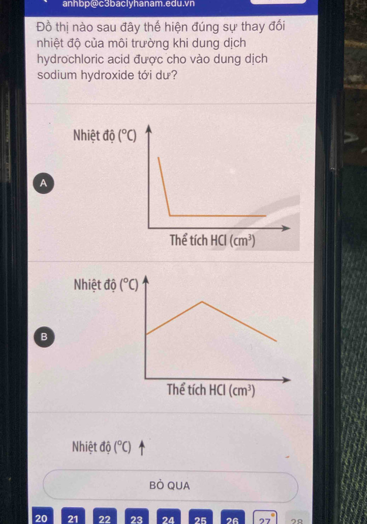 anhbp@c3baclyhanam.edu.vn
Đồ thị nào sau đây thế hiện đúng sự thay đối
nhiệt độ của môi trường khi dung dịch
hydrochloric acid được cho vào dung dịch
sodium hydroxide tới dư?
Nhiệt độ (^circ C)
A
Nhiệt độ
B
Nhiệt độ (^circ C)
BÒ QUA
20 21 22 23 24 25 26 2९