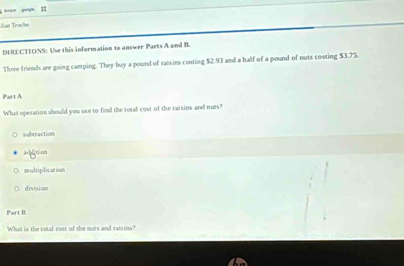 Amber google
an Troche
DIRECTIONS: Use this information to answer Parts A and B.
Three friends are going camping. They buy a pound of raisins costing $2.93 and a half of a pound of nuts costing $3.75.
Part A
What operation should you use to find the total cost of the raisins and nuts?
subtraction
adition
multiplication
division
Part B
What is the total cost of the nuts and raisins?