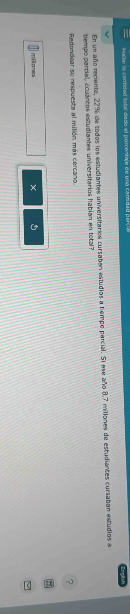 Hallar la cantidad total dado el porcentaje de una cantidad parcía English 
En un año reciente, 22% de todos los estudiantes universitarios cursaban estudios a tiempo parcial. Si ese año 8.7 millones de estudiantes cursaban estudios a 
tiempo parcial, ¿cuántos estudiantes universitarios habían en total? 
Redondear su respuesta al millón más cercano. 
?
millones × 5