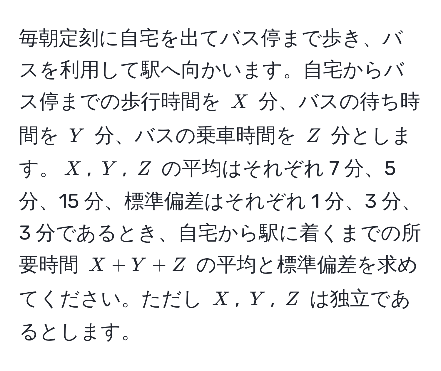 毎朝定刻に自宅を出てバス停まで歩き、バスを利用して駅へ向かいます。自宅からバス停までの歩行時間を $X$ 分、バスの待ち時間を $Y$ 分、バスの乗車時間を $Z$ 分とします。$X$, $Y$, $Z$ の平均はそれぞれ 7 分、5 分、15 分、標準偏差はそれぞれ 1 分、3 分、3 分であるとき、自宅から駅に着くまでの所要時間 $X + Y + Z$ の平均と標準偏差を求めてください。ただし $X$, $Y$, $Z$ は独立であるとします。