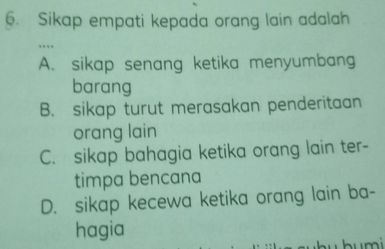 Sikap empati kepada orang lain adalah
…
A. sikap senang ketika menyumbang
barang
B. sikap turut merasakan penderitaan
orang lain
C. sikap bahagia ketika orang lain ter-
timpa bencana
D. sikap kecewa ketika orang lain ba-
hagia